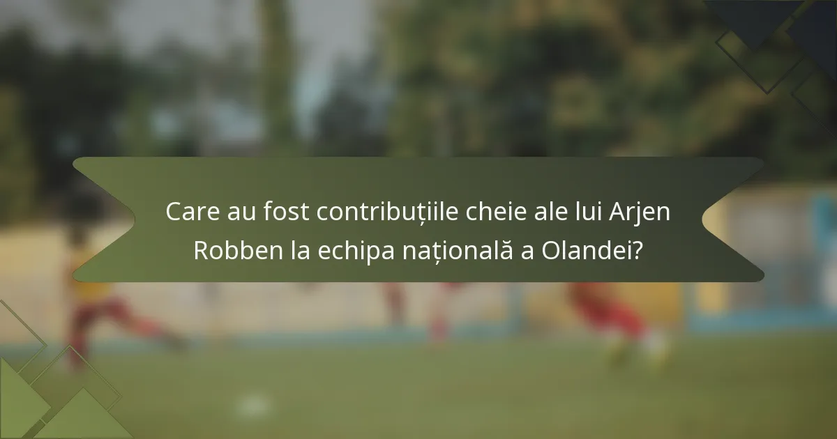 Care au fost contribuțiile cheie ale lui Arjen Robben la echipa națională a Olandei?